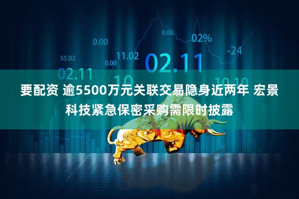 要配资 逾5500万元关联交易隐身近两年 宏景科技紧急保密采购需限时披露