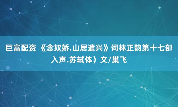 巨富配资 《念奴娇.山居遣兴》词林正韵第十七部入声.苏轼体）文/巢飞