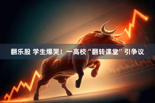 翻乐股 学生爆哭！一高校“翻转课堂”引争议