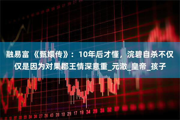融易富 《甄嬛传》：10年后才懂，浣碧自杀不仅仅是因为对果郡王情深意重_元澈_皇帝_孩子