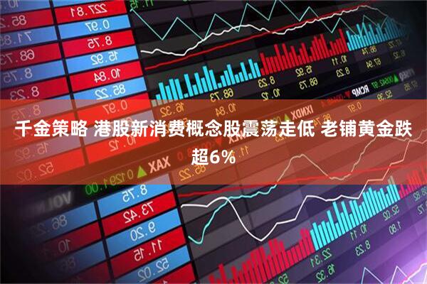 千金策略 港股新消费概念股震荡走低 老铺黄金跌超6%