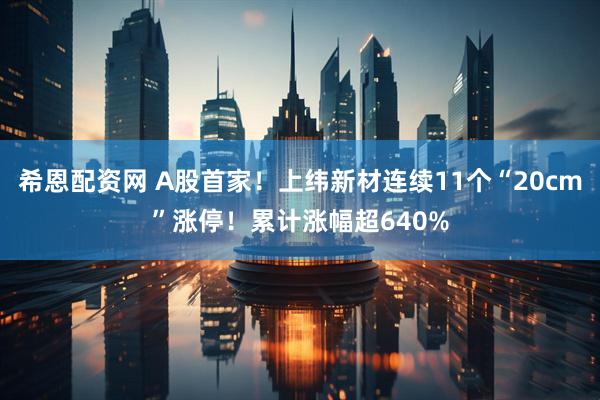 希恩配资网 A股首家！上纬新材连续11个“20cm”涨停！累计涨幅超640%