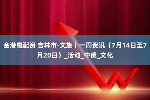 金港赢配资 吉林市·文旅丨一周资讯（7月14日至7月20日）_活动_中俄_文化