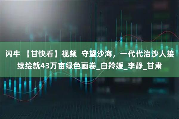 闪牛 【甘快看】视频  守望沙海，一代代治沙人接续绘就43万亩绿色画卷_白羚媛_李静_甘肃