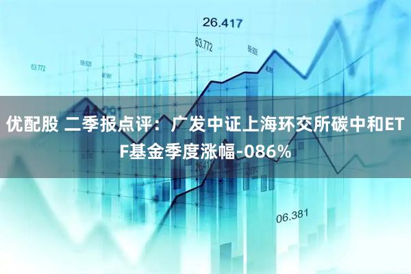 优配股 二季报点评：广发中证上海环交所碳中和ETF基金季度涨幅-086%